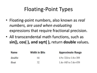 • Floating-point numbers, also known as real
numbers, are used when evaluating
expressions that require fractional precision.
• All transcendental math functions, such as
sin(), cos( ), and sqrt( ), return double values.
Floating-Point Types
 