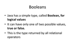 • Java has a simple type, called Boolean, for
logical values
• It can have only one of two possible values,
true or false.
• This is the type returned by all relational
operators
Booleans
 