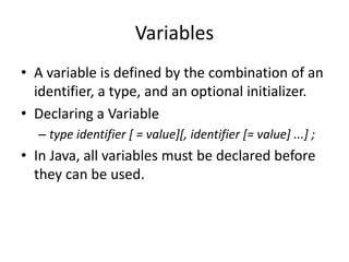 • A variable is defined by the combination of an
identifier, a type, and an optional initializer.
• Declaring a Variable
– type identifier [ = value][, identifier [= value] ...] ;
• In Java, all variables must be declared before
they can be used.
Variables
 