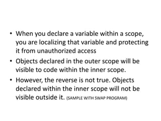 • When you declare a variable within a scope,
you are localizing that variable and protecting
it from unauthorized access
• Objects declared in the outer scope will be
visible to code within the inner scope.
• However, the reverse is not true. Objects
declared within the inner scope will not be
visible outside it. (SAMPLE WITH SWAP PROGRAM)
 