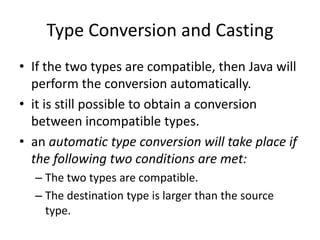 • If the two types are compatible, then Java will
perform the conversion automatically.
• it is still possible to obtain a conversion
between incompatible types.
• an automatic type conversion will take place if
the following two conditions are met:
– The two types are compatible.
– The destination type is larger than the source
type.
Type Conversion and Casting
 