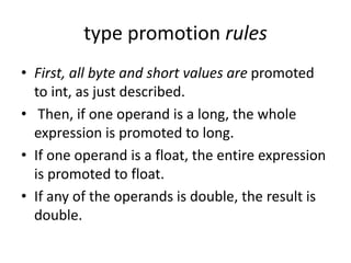 • First, all byte and short values are promoted
to int, as just described.
• Then, if one operand is a long, the whole
expression is promoted to long.
• If one operand is a float, the entire expression
is promoted to float.
• If any of the operands is double, the result is
double.
type promotion rules
 