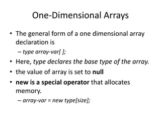 • The general form of a one dimensional array
declaration is
– type array-var[ ];
• Here, type declares the base type of the array.
• the value of array is set to null
• new is a special operator that allocates
memory.
– array-var = new type[size];
One-Dimensional Arrays
 