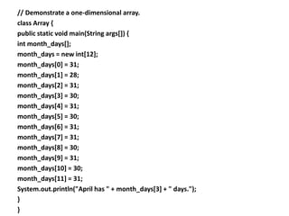 // Demonstrate a one-dimensional array.
class Array {
public static void main(String args[]) {
int month_days[];
month_days = new int[12];
month_days[0] = 31;
month_days[1] = 28;
month_days[2] = 31;
month_days[3] = 30;
month_days[4] = 31;
month_days[5] = 30;
month_days[6] = 31;
month_days[7] = 31;
month_days[8] = 30;
month_days[9] = 31;
month_days[10] = 30;
month_days[11] = 31;
System.out.println("April has " + month_days[3] + " days.");
}
}
 