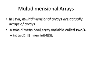 • In Java, multidimensional arrays are actually
arrays of arrays.
• a two-dimensional array variable called twoD.
– int twoD[][] = new int[4][5];
Multidimensional Arrays
 