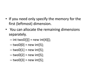 • If you need only specify the memory for the
first (leftmost) dimension.
• You can allocate the remaining dimensions
separately.
– int twoD[][] = new int[4][];
– twoD[0] = new int[5];
– twoD[1] = new int[5];
– twoD[2] = new int[5];
– twoD[3] = new int[5];
 
