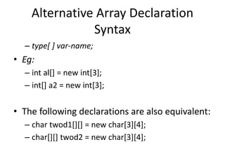 – type[ ] var-name;
• Eg:
– int al[] = new int[3];
– int[] a2 = new int[3];
• The following declarations are also equivalent:
– char twod1[][] = new char[3][4];
– char[][] twod2 = new char[3][4];
Alternative Array Declaration
Syntax
 