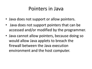• Java does not support or allow pointers.
• Java does not support pointers that can be
accessed and/or modified by the programmer.
• Java cannot allow pointers, because doing so
would allow Java applets to breach the
firewall between the Java execution
environment and the host computer.
Pointers in Java
 