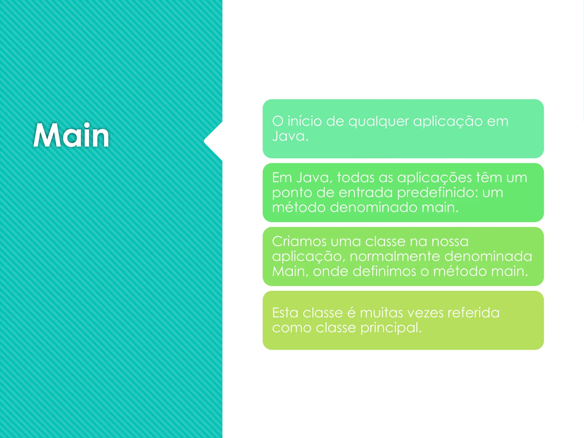 Main
O início de qualquer aplicação em
Java.
Em Java, todas as aplicações têm um
ponto de entrada predefinido: um
método denominado main.
Criamos uma classe na nossa
aplicação, normalmente denominada
Main, onde definimos o método main.
Esta classe é muitas vezes referida
como classe principal.
 