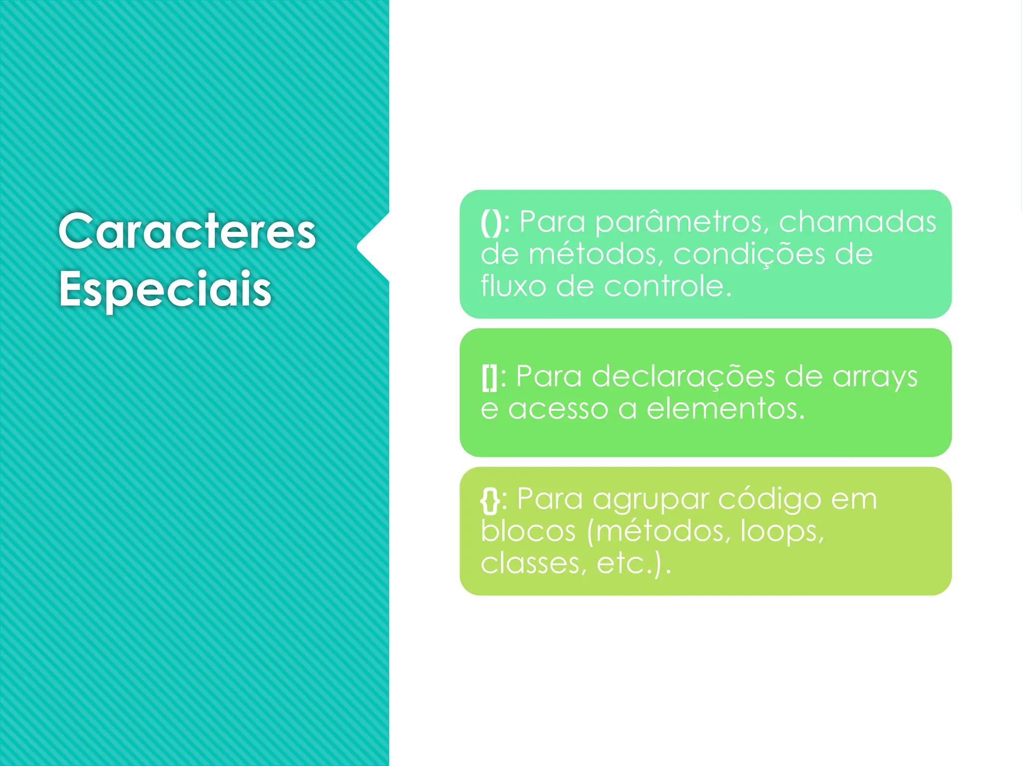 Caracteres
Especiais
(): Para parâmetros, chamadas
de métodos, condições de
fluxo de controle.
[]: Para declarações de arrays
e acesso a elementos.
{}: Para agrupar código em
blocos (métodos, loops,
classes, etc.).
 