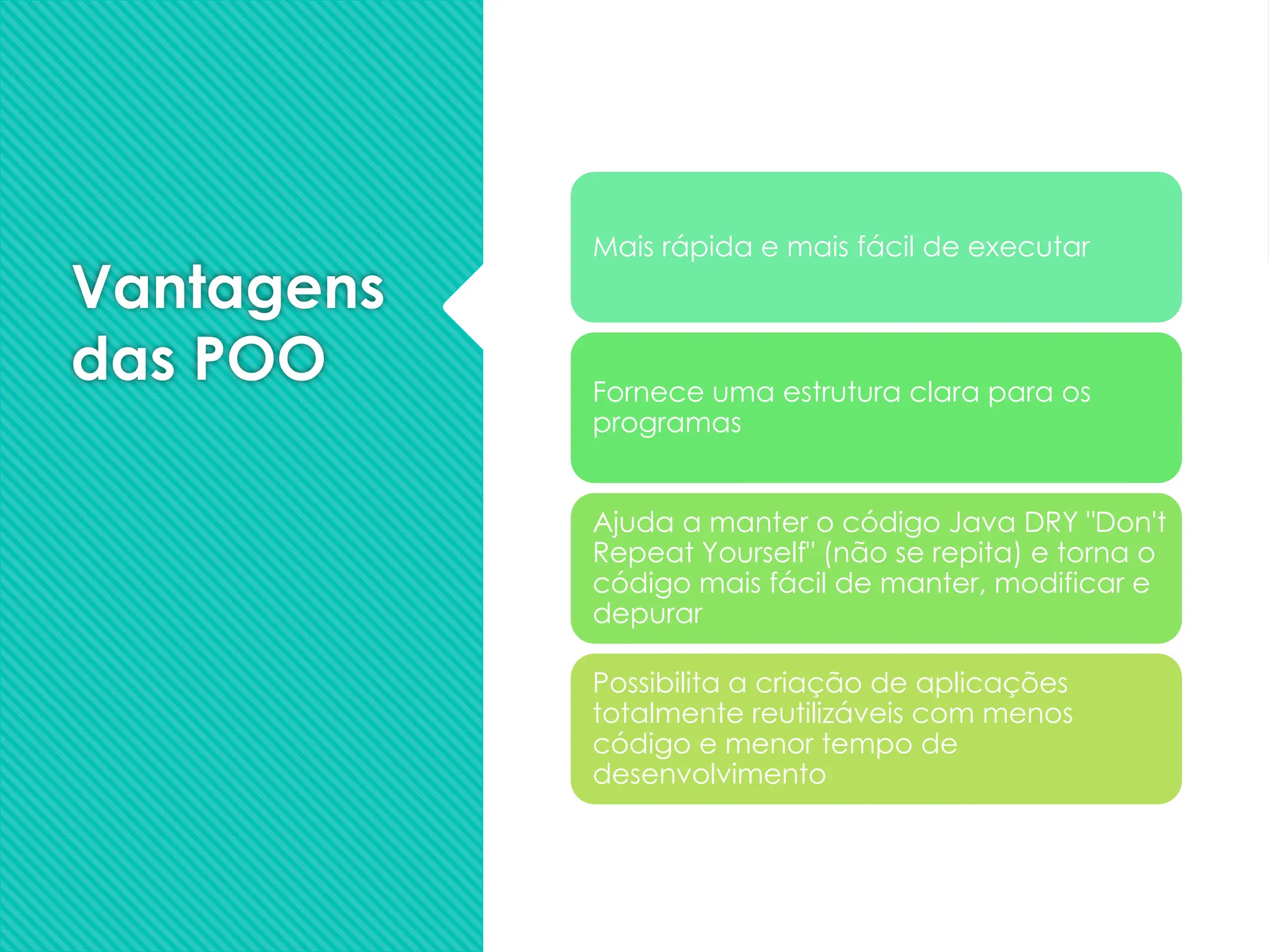 Vantagens
das POO
Mais rápida e mais fácil de executar
Fornece uma estrutura clara para os
programas
Ajuda a manter o código Java DRY "Don't
Repeat Yourself" (não se repita) e torna o
código mais fácil de manter, modificar e
depurar
Possibilita a criação de aplicações
totalmente reutilizáveis com menos
código e menor tempo de
desenvolvimento
 
