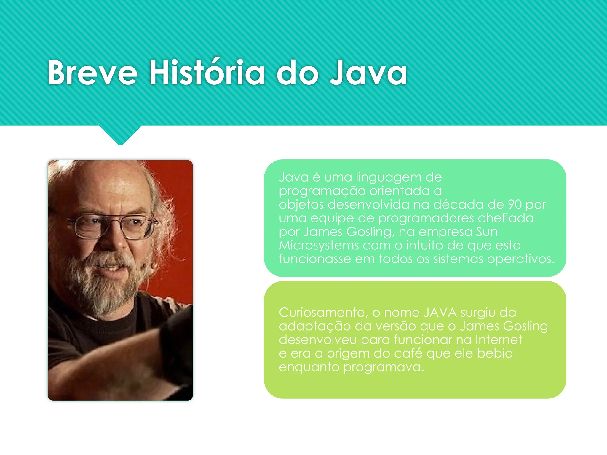 Breve História do Java
Java é uma linguagem de
programação orientada a
objetos desenvolvida na década de 90 por
uma equipe de programadores chefiada
por James Gosling, na empresa Sun
Microsystems com o intuito de que esta
funcionasse em todos os sistemas operativos.
Curiosamente, o nome JAVA surgiu da
adaptação da versão que o James Gosling
desenvolveu para funcionar na Internet
e era a origem do café que ele bebia
enquanto programava.
 