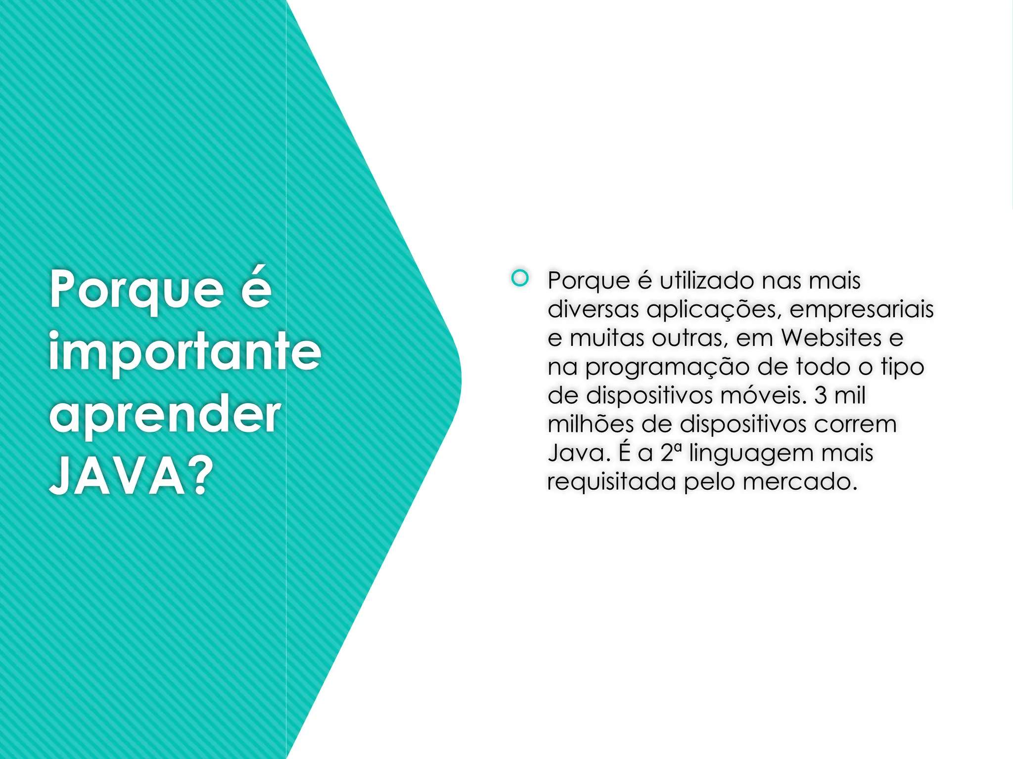 Porque é
importante
aprender
JAVA?
 Porque é utilizado nas mais
diversas aplicações, empresariais
e muitas outras, em Websites e
na programação de todo o tipo
de dispositivos móveis. 3 mil
milhões de dispositivos correm
Java. É a 2ª linguagem mais
requisitada pelo mercado.
 