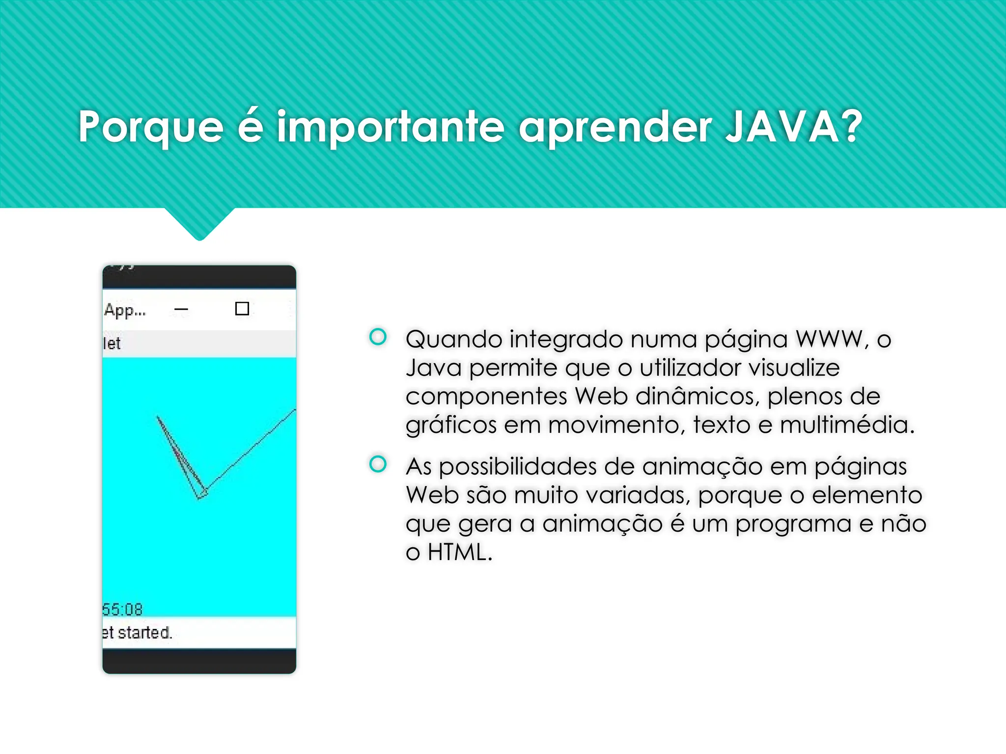 Porque é importante aprender JAVA?
 Quando integrado numa página WWW, o
Java permite que o utilizador visualize
componentes Web dinâmicos, plenos de
gráficos em movimento, texto e multimédia.
 As possibilidades de animação em páginas
Web são muito variadas, porque o elemento
que gera a animação é um programa e não
o HTML.
 