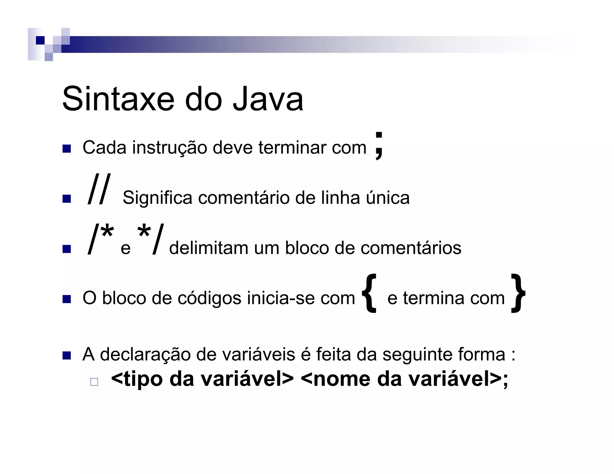 Sintaxe do Java
Cada instrução deve terminar com ;
// Significa comentário de linha única
/*e */delimitam um bloco de comentários
O bloco de códigos inicia-se com { e termina com }
A declaração de variáveis é feita da seguinte forma :
<tipo da variável> <nome da variável>;
 