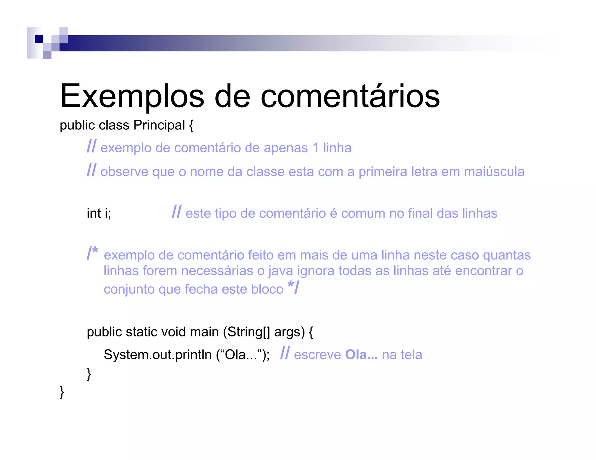 Exemplos de comentários
public class Principal {
// exemplo de comentário de apenas 1 linha
// observe que o nome da classe esta com a primeira letra em maiúscula
int i; // este tipo de comentário é comum no final das linhas
/* exemplo de comentário feito em mais de uma linha neste caso quantas
linhas forem necessárias o java ignora todas as linhas até encontrar o
conjunto que fecha este bloco */
public static void main (String[] args) {
System.out.println (“Ola...”); // escreve Ola... na tela
}
}
 