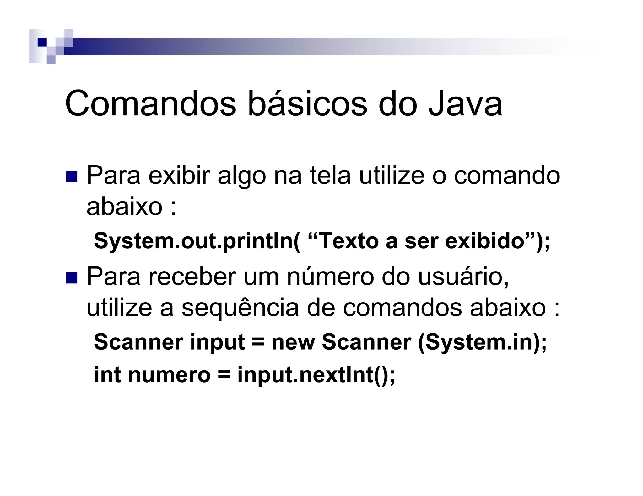 Comandos básicos do Java
Para exibir algo na tela utilize o comando
abaixo :
System.out.println( “Texto a ser exibido”);
Para receber um número do usuário,
utilize a sequência de comandos abaixo :
Scanner input = new Scanner (System.in);
int numero = input.nextInt();
 