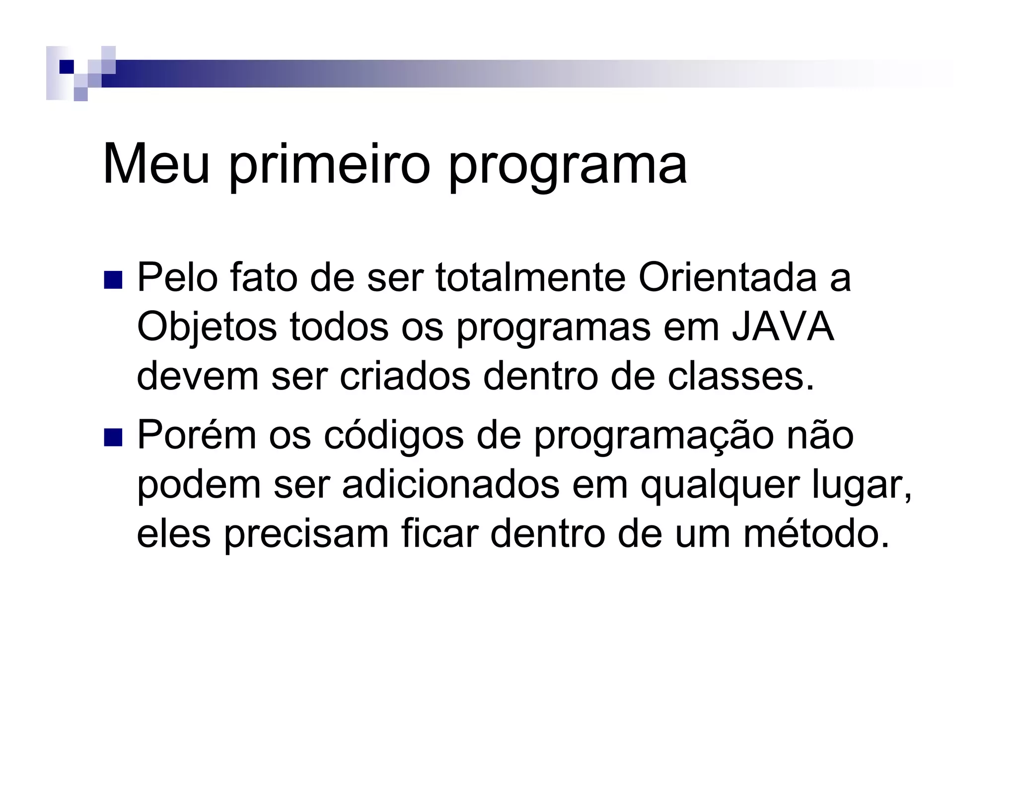 Meu primeiro programa
Pelo fato de ser totalmente Orientada a
Objetos todos os programas em JAVA
devem ser criados dentro de classes.
Porém os códigos de programação não
podem ser adicionados em qualquer lugar,
eles precisam ficar dentro de um método.
 