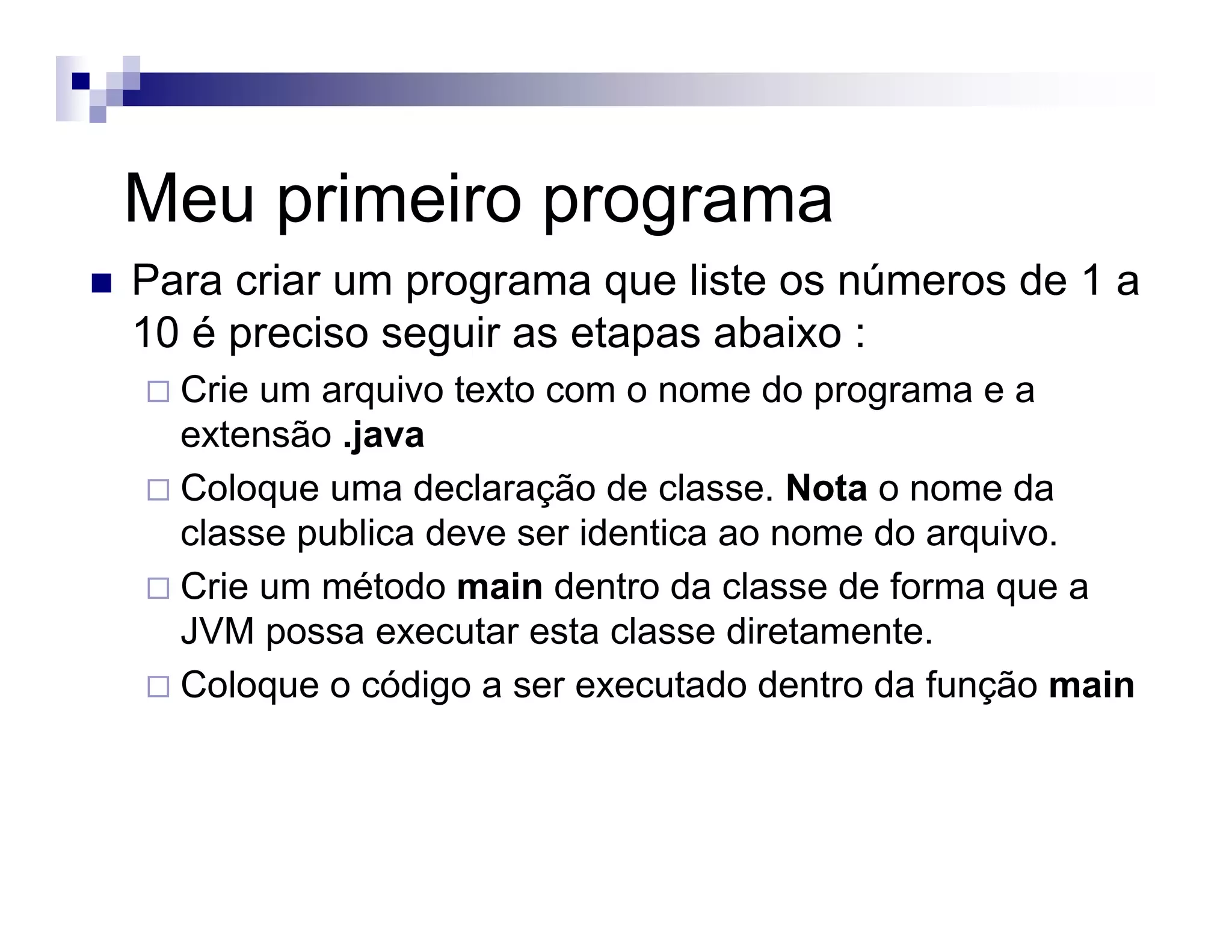 Meu primeiro programa
Para criar um programa que liste os números de 1 a
10 é preciso seguir as etapas abaixo :
Crie um arquivo texto com o nome do programa e a
extensão .java
Coloque uma declaração de classe. Nota o nome da
classe publica deve ser identica ao nome do arquivo.
Crie um método main dentro da classe de forma que a
JVM possa executar esta classe diretamente.
Coloque o código a ser executado dentro da função main
 