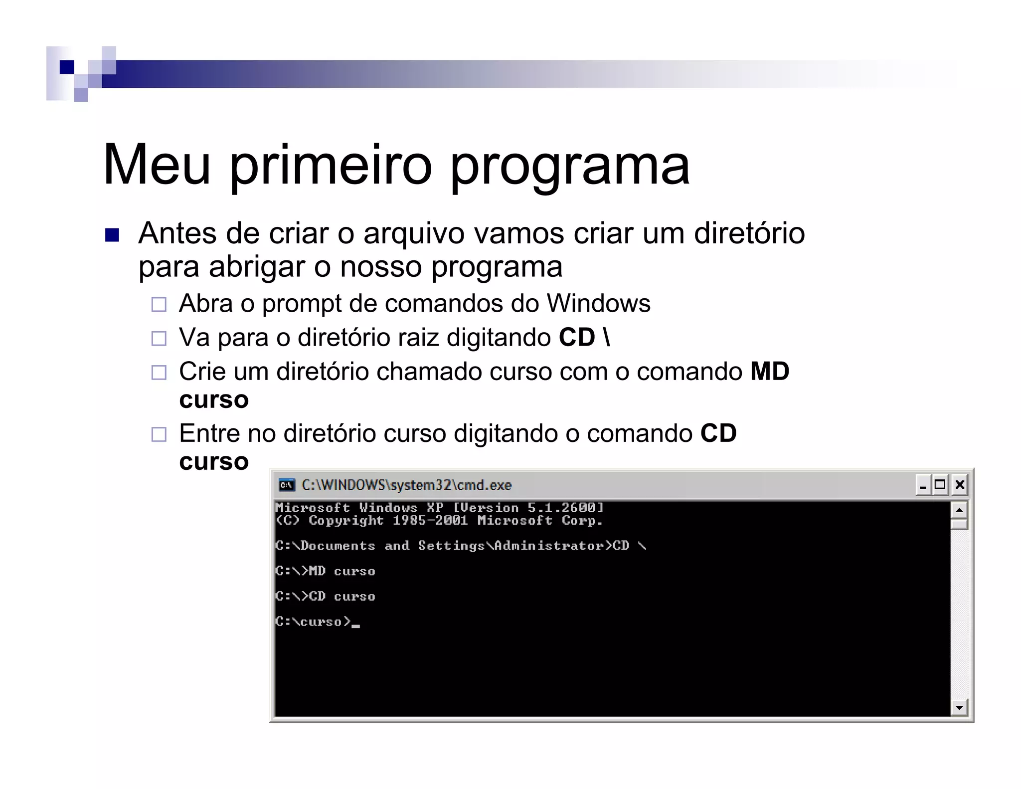 Meu primeiro programa
Antes de criar o arquivo vamos criar um diretório
para abrigar o nosso programa
Abra o prompt de comandos do Windows
Va para o diretório raiz digitando CD 
Crie um diretório chamado curso com o comando MD
curso
Entre no diretório curso digitando o comando CD
curso
 
