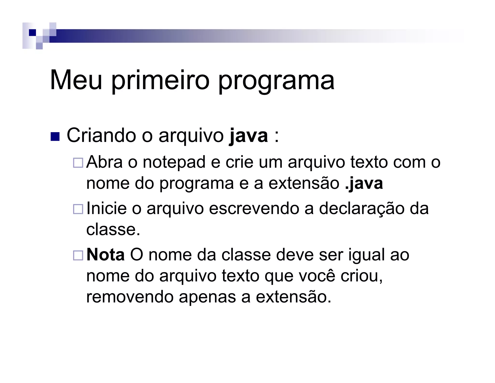 Meu primeiro programa
Criando o arquivo java :
Abra o notepad e crie um arquivo texto com o
nome do programa e a extensão .java
Inicie o arquivo escrevendo a declaração da
classe.
Nota O nome da classe deve ser igual ao
nome do arquivo texto que você criou,
removendo apenas a extensão.
 