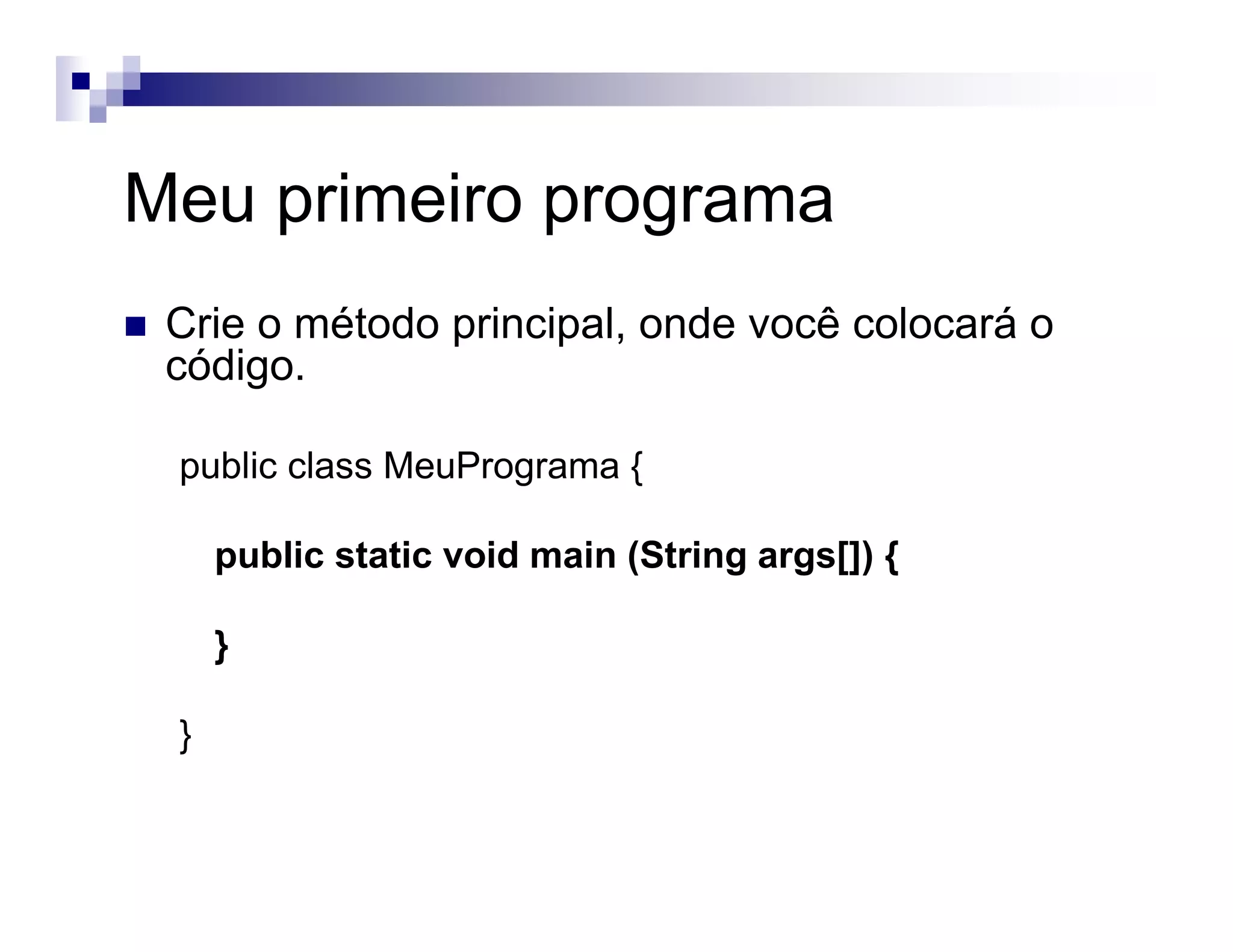 Meu primeiro programa
Crie o método principal, onde você colocará o
código.
public class MeuPrograma {
public static void main (String args[]) {
}
}
 