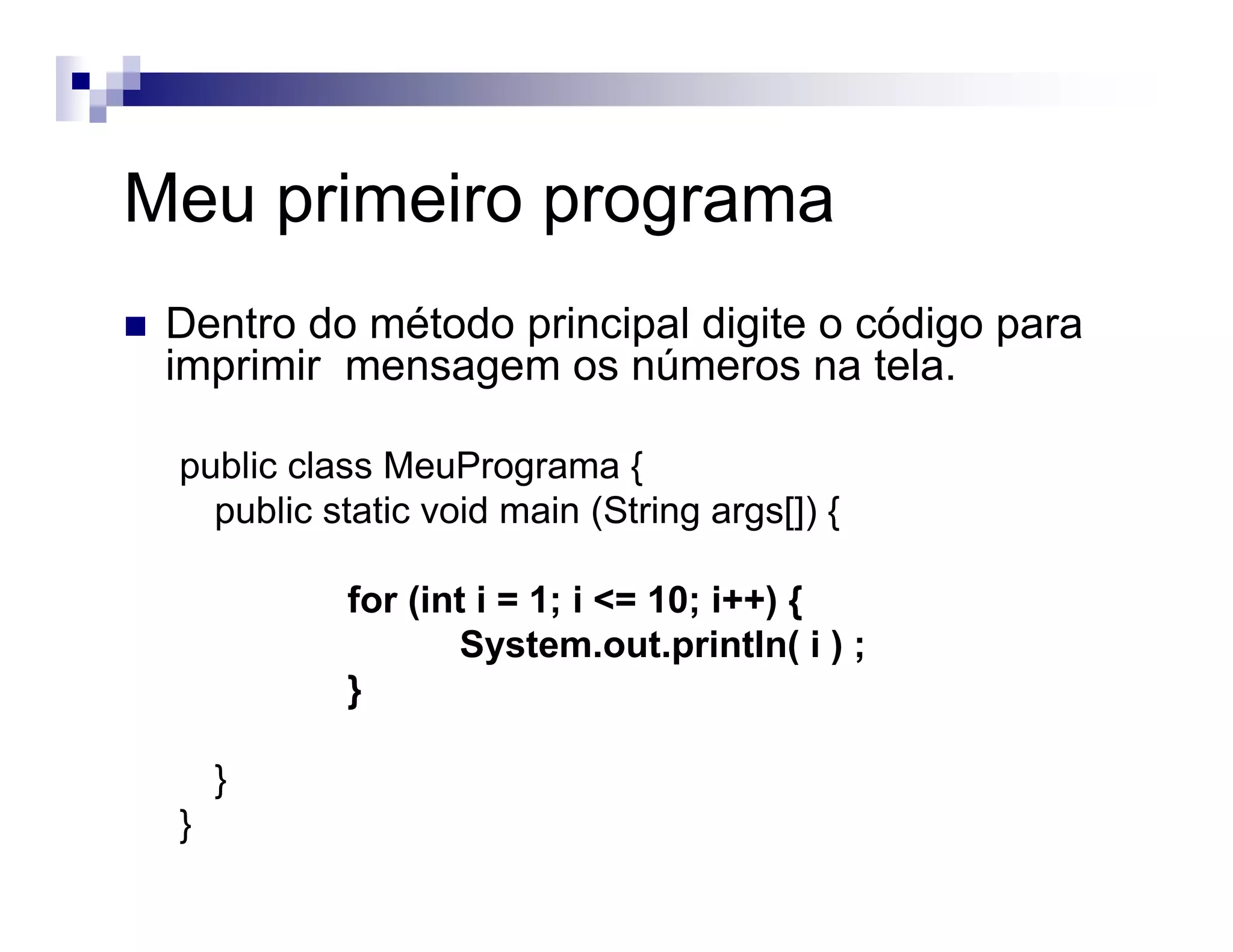 Meu primeiro programa
Dentro do método principal digite o código para
imprimir mensagem os números na tela.
public class MeuPrograma {
public static void main (String args[]) {
for (int i = 1; i <= 10; i++) {
System.out.println( i ) ;
}
}
}
 