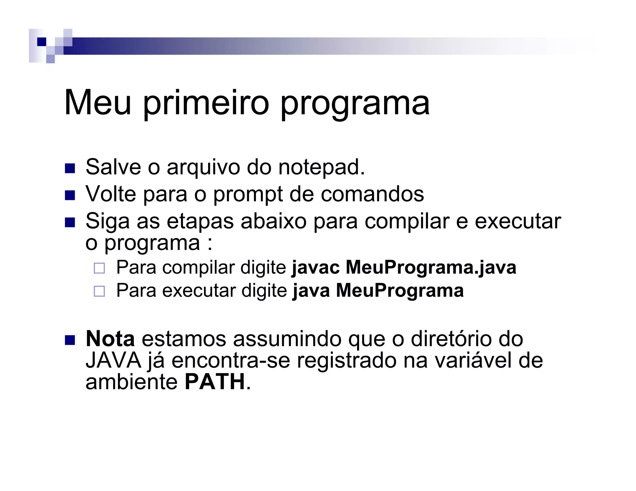 Meu primeiro programa
Salve o arquivo do notepad.
Volte para o prompt de comandos
Siga as etapas abaixo para compilar e executar
o programa :
Para compilar digite javac MeuPrograma.java
Para executar digite java MeuPrograma
Nota estamos assumindo que o diretório do
JAVA já encontra-se registrado na variável de
ambiente PATH.
 