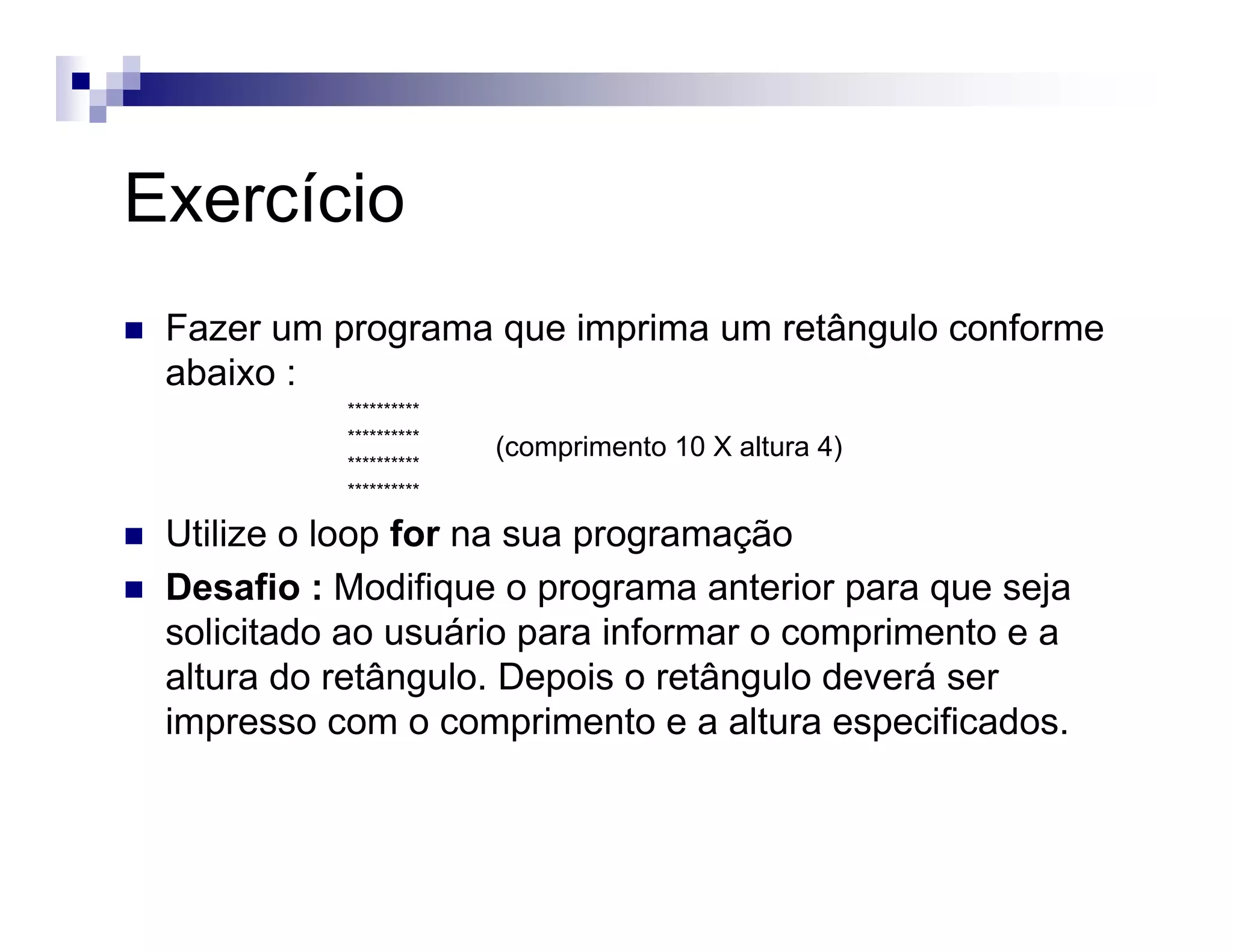 Exercício
Fazer um programa que imprima um retângulo conforme
abaixo :
**********
**********
**********
**********
Utilize o loop for na sua programação
Desafio : Modifique o programa anterior para que seja
solicitado ao usuário para informar o comprimento e a
altura do retângulo. Depois o retângulo deverá ser
impresso com o comprimento e a altura especificados.
(comprimento 10 X altura 4)
 