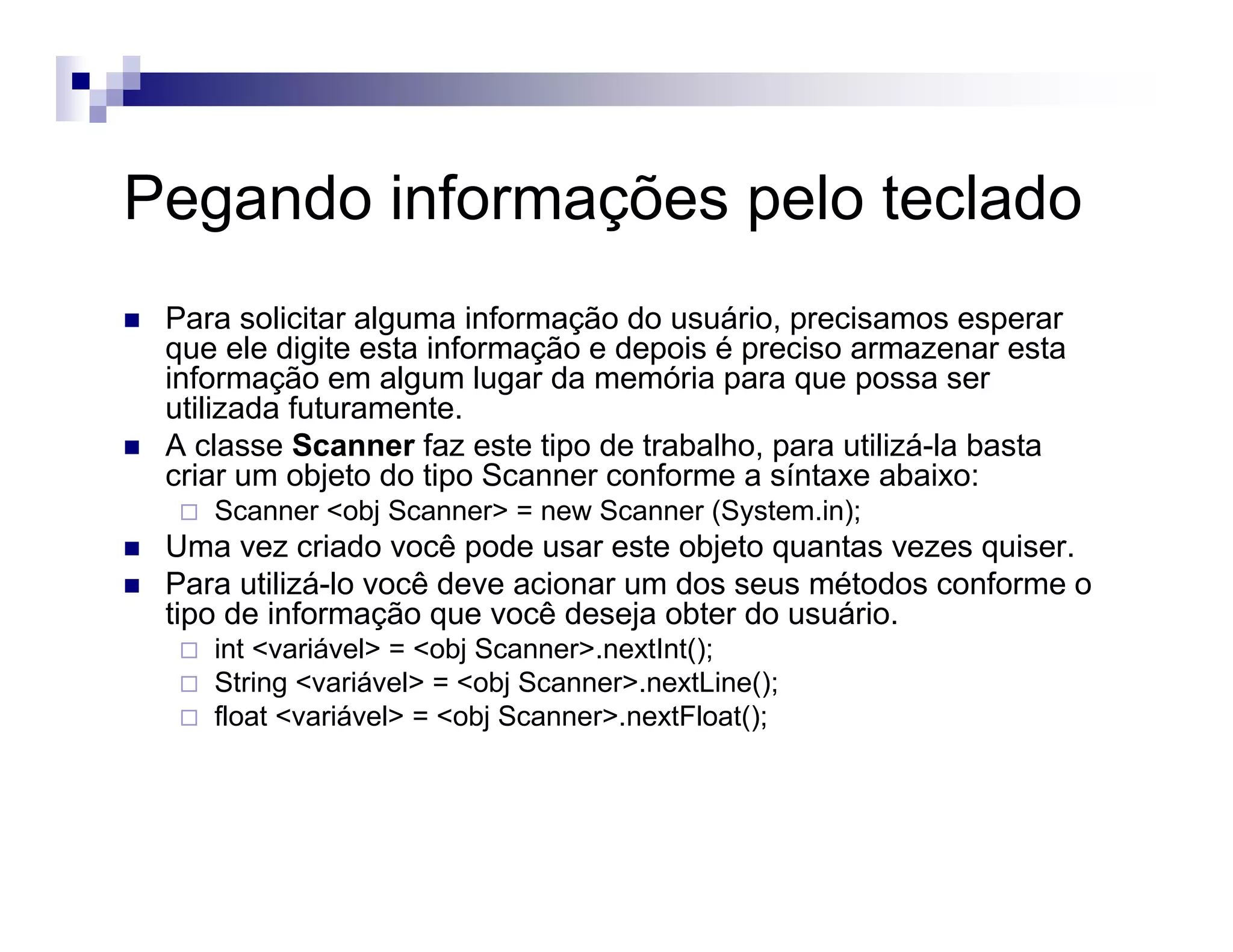 Pegando informações pelo teclado
Para solicitar alguma informação do usuário, precisamos esperar
que ele digite esta informação e depois é preciso armazenar esta
informação em algum lugar da memória para que possa ser
utilizada futuramente.
A classe Scanner faz este tipo de trabalho, para utilizá-la basta
criar um objeto do tipo Scanner conforme a síntaxe abaixo:
Scanner <obj Scanner> = new Scanner (System.in);
Uma vez criado você pode usar este objeto quantas vezes quiser.
Para utilizá-lo você deve acionar um dos seus métodos conforme o
tipo de informação que você deseja obter do usuário.
int <variável> = <obj Scanner>.nextInt();
String <variável> = <obj Scanner>.nextLine();
float <variável> = <obj Scanner>.nextFloat();
 