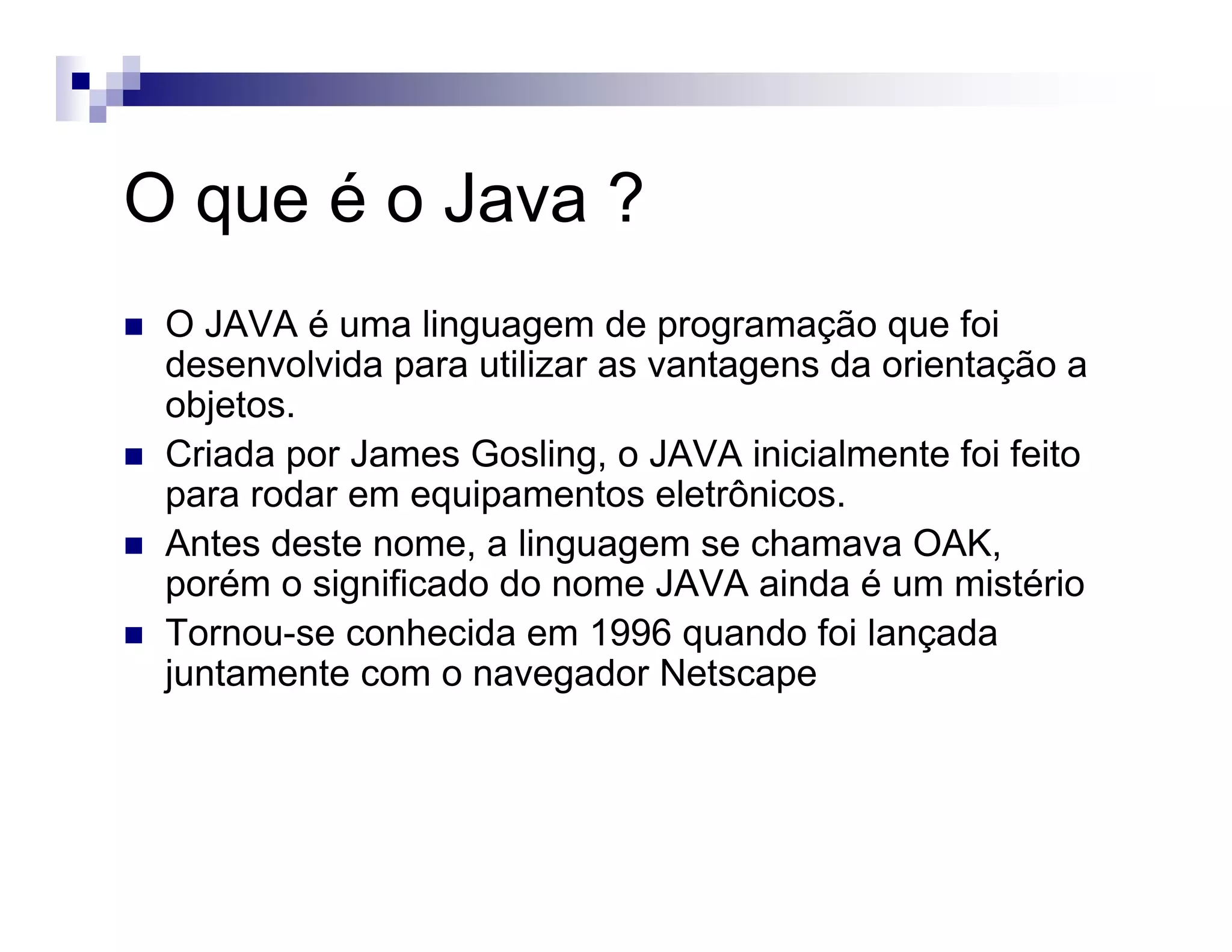 O que é o Java ?
O JAVA é uma linguagem de programação que foi
desenvolvida para utilizar as vantagens da orientação a
objetos.
Criada por James Gosling, o JAVA inicialmente foi feito
para rodar em equipamentos eletrônicos.
Antes deste nome, a linguagem se chamava OAK,
porém o significado do nome JAVA ainda é um mistério
Tornou-se conhecida em 1996 quando foi lançada
juntamente com o navegador Netscape
 