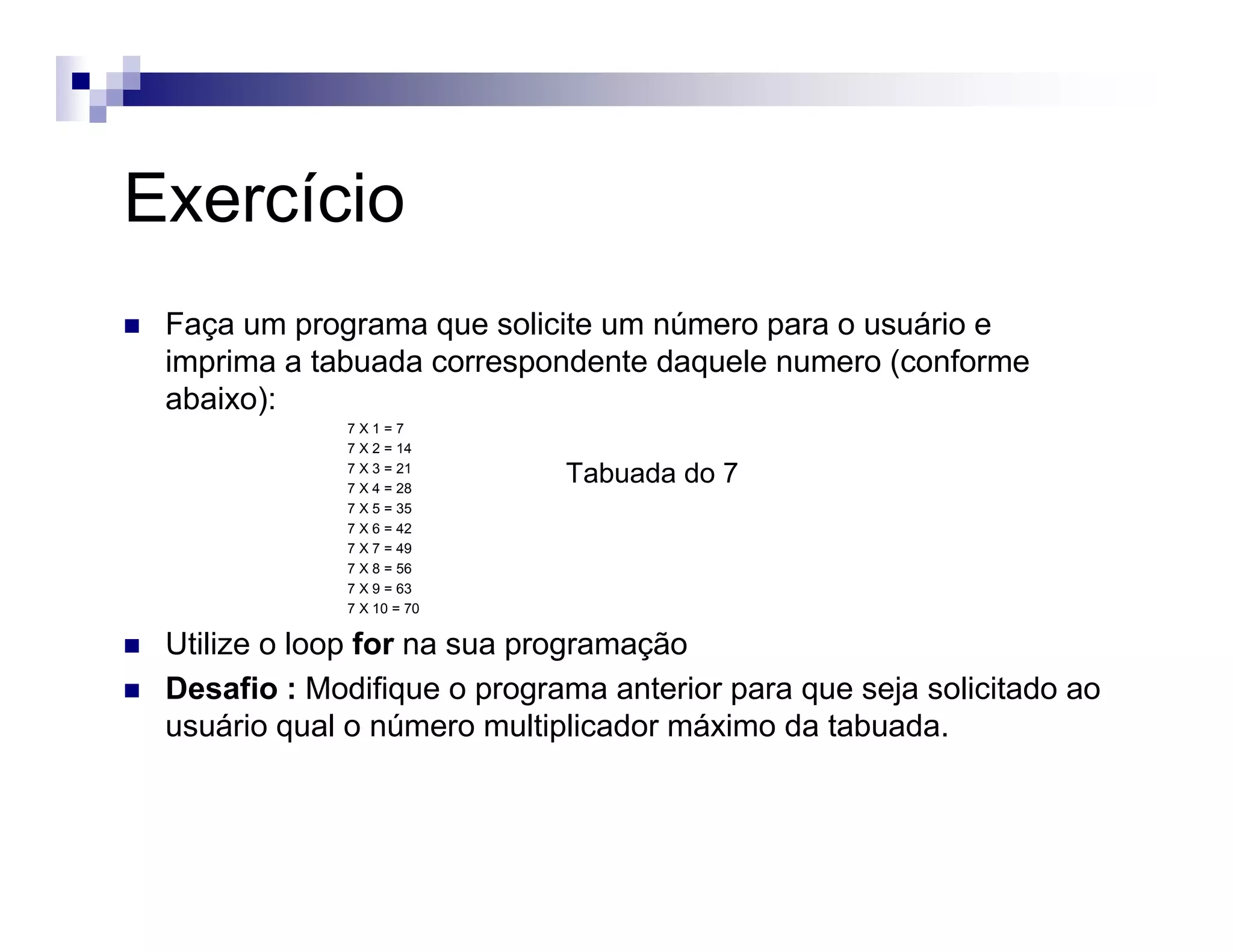 Exercício
Faça um programa que solicite um número para o usuário e
imprima a tabuada correspondente daquele numero (conforme
abaixo):
7 X 1 = 7
7 X 2 = 14
7 X 3 = 21
7 X 4 = 28
7 X 5 = 35
7 X 6 = 42
7 X 7 = 49
7 X 8 = 56
7 X 9 = 63
7 X 10 = 70
Utilize o loop for na sua programação
Desafio : Modifique o programa anterior para que seja solicitado ao
usuário qual o número multiplicador máximo da tabuada.
Tabuada do 7
 