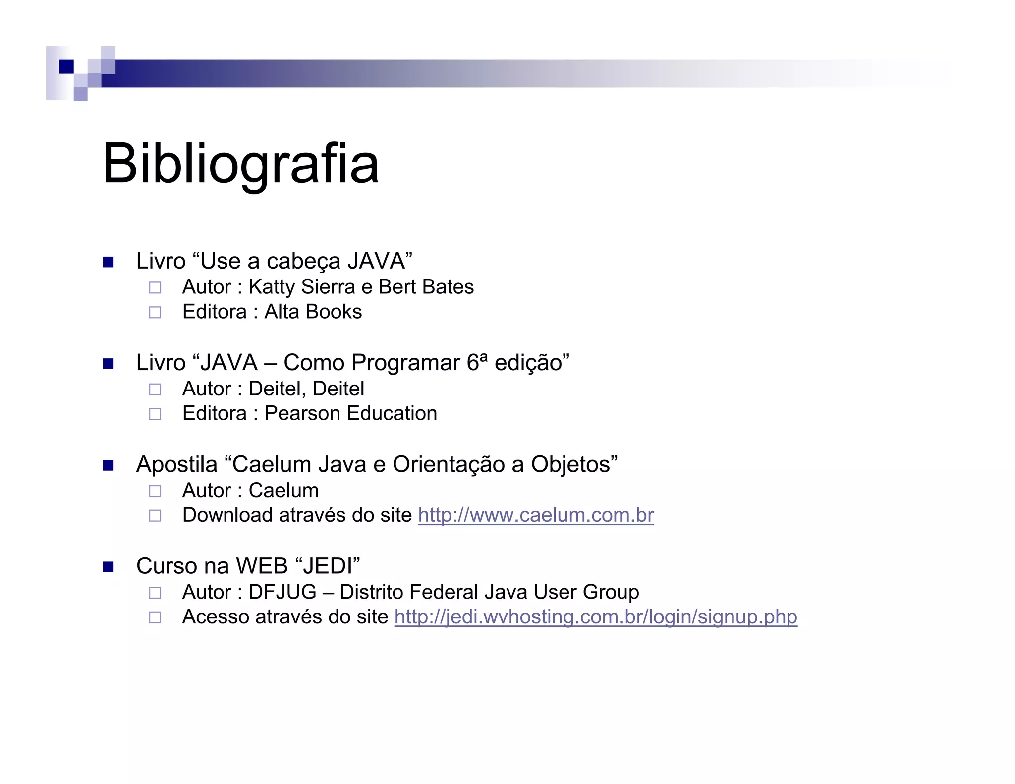 Bibliografia
Livro “Use a cabeça JAVA”
Autor : Katty Sierra e Bert Bates
Editora : Alta Books
Livro “JAVA – Como Programar 6ª edição”
Autor : Deitel, Deitel
Editora : Pearson Education
Apostila “Caelum Java e Orientação a Objetos”
Autor : Caelum
Download através do site http://www.caelum.com.br
Curso na WEB “JEDI”
Autor : DFJUG – Distrito Federal Java User Group
Acesso através do site http://jedi.wvhosting.com.br/login/signup.php
 
