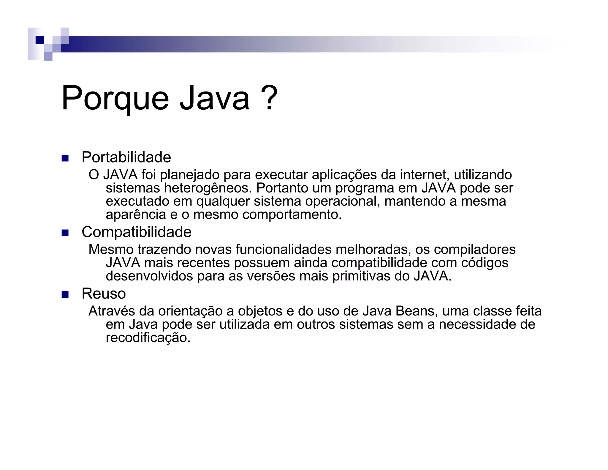 Porque Java ?
Portabilidade
O JAVA foi planejado para executar aplicações da internet, utilizando
sistemas heterogêneos. Portanto um programa em JAVA pode ser
executado em qualquer sistema operacional, mantendo a mesma
aparência e o mesmo comportamento.
Compatibilidade
Mesmo trazendo novas funcionalidades melhoradas, os compiladores
JAVA mais recentes possuem ainda compatibilidade com códigos
desenvolvidos para as versões mais primitivas do JAVA.
Reuso
Através da orientação a objetos e do uso de Java Beans, uma classe feita
em Java pode ser utilizada em outros sistemas sem a necessidade de
recodificação.
 