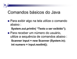 Comandos básicos do Java
Para exibir algo na tela utilize o comando
abaixo :
System.out.println( “Texto a ser exibido”);
Para receber um número do usuário,
utilize a sequência de comandos abaixo :
Scanner input = new Scanner (System.in);
int numero = input.nextInt();
 