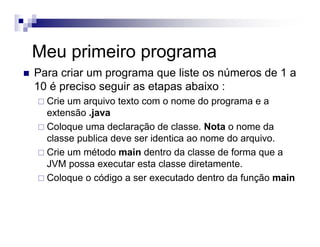 Meu primeiro programa
Para criar um programa que liste os números de 1 a
10 é preciso seguir as etapas abaixo :
Crie um arquivo texto com o nome do programa e a
extensão .java
Coloque uma declaração de classe. Nota o nome da
classe publica deve ser identica ao nome do arquivo.
Crie um método main dentro da classe de forma que a
JVM possa executar esta classe diretamente.
Coloque o código a ser executado dentro da função main
 