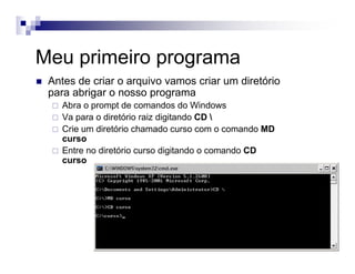 Meu primeiro programa
Antes de criar o arquivo vamos criar um diretório
para abrigar o nosso programa
Abra o prompt de comandos do Windows
Va para o diretório raiz digitando CD 
Crie um diretório chamado curso com o comando MD
curso
Entre no diretório curso digitando o comando CD
curso
 