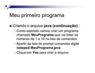 Meu primeiro programa
Criando o arquivo java (continuação) :
Como exemplo vamos criar um programa
chamado MeuPrograma que vai listar os
números de 1 a 10 na tela de comandos.
Apartir da tela do prompt comandos digite
notepad MeuPrograma.java
Clique em Yes para criar o arquivo
 