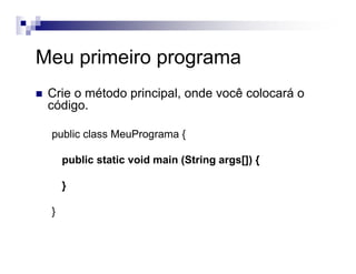 Meu primeiro programa
Crie o método principal, onde você colocará o
código.
public class MeuPrograma {
public static void main (String args[]) {
}
}
 