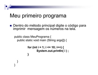 Meu primeiro programa
Dentro do método principal digite o código para
imprimir mensagem os números na tela.
public class MeuPrograma {
public static void main (String args[]) {
for (int i = 1; i <= 10; i++) {
System.out.println( i ) ;
}
}
}
 