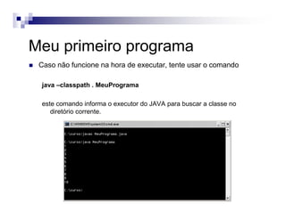 Meu primeiro programa
Caso não funcione na hora de executar, tente usar o comando
java –classpath . MeuPrograma
este comando informa o executor do JAVA para buscar a classe no
diretório corrente.
 