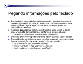 Pegando informações pelo teclado
Para solicitar alguma informação do usuário, precisamos esperar
que ele digite esta informação e depois é preciso armazenar esta
informação em algum lugar da memória para que possa ser
utilizada futuramente.
A classe Scanner faz este tipo de trabalho, para utilizá-la basta
criar um objeto do tipo Scanner conforme a síntaxe abaixo:
Scanner <obj Scanner> = new Scanner (System.in);
Uma vez criado você pode usar este objeto quantas vezes quiser.
Para utilizá-lo você deve acionar um dos seus métodos conforme o
tipo de informação que você deseja obter do usuário.
int <variável> = <obj Scanner>.nextInt();
String <variável> = <obj Scanner>.nextLine();
float <variável> = <obj Scanner>.nextFloat();
 