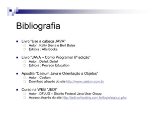Bibliografia
Livro “Use a cabeça JAVA”
Autor : Katty Sierra e Bert Bates
Editora : Alta Books
Livro “JAVA – Como Programar 6ª edição”
Autor : Deitel, Deitel
Editora : Pearson Education
Apostila “Caelum Java e Orientação a Objetos”
Autor : Caelum
Download através do site http://www.caelum.com.br
Curso na WEB “JEDI”
Autor : DFJUG – Distrito Federal Java User Group
Acesso através do site http://jedi.wvhosting.com.br/login/signup.php
 