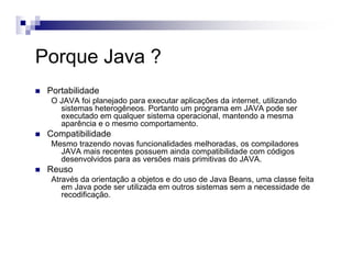 Porque Java ?
Portabilidade
O JAVA foi planejado para executar aplicações da internet, utilizando
sistemas heterogêneos. Portanto um programa em JAVA pode ser
executado em qualquer sistema operacional, mantendo a mesma
aparência e o mesmo comportamento.
Compatibilidade
Mesmo trazendo novas funcionalidades melhoradas, os compiladores
JAVA mais recentes possuem ainda compatibilidade com códigos
desenvolvidos para as versões mais primitivas do JAVA.
Reuso
Através da orientação a objetos e do uso de Java Beans, uma classe feita
em Java pode ser utilizada em outros sistemas sem a necessidade de
recodificação.
 