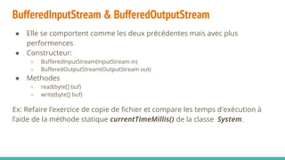 BufferedInputStream & BufferedOutputStream
● Elle se comportent comme les deux précédentes mais avec plus
performences
● Constructeur:
○ BufferedInputStream(InputStream in)
○ BufferedOutputStream(OutputStream out)
● Methodes
○ read(byte[] buf)
○ write(byte[] buf)
Ex: Refaire l’exercice de copie de fichier et compare les temps d'exécution à
l’aide de la méthode statique currentTimeMillis() de la classe System.
 