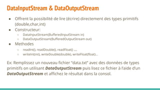 DataInputStream & DataOutputStream
● Offrent la possibilité de lire (écrire) directement des types primitifs
(double,char,int)
● Constructeur:
○ DataInputStream(BufferedInputStream in)
○ DataOutputStream(BufferedOutputStream out)
● Methodes
○ readInt(), readDouble(), readFloat() ...
○ writeInt(int), writeDouble(double), writeFloat(float)...
Ex: Remplissez un nouveau fichier “data.txt” avec des données de types
primitifs on utilisant DataOutputStream puis lisez ce fichier à l’aide d’un
DataOutputStream et affichez le résultat dans la consol.
 