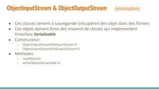 ObjectInputStream & ObjectOutputStream (sérialisation)
● Ces classes servent à sauvegarder (récupérer) des objet dans des fichiers
● Ces objets doivent êtres des instance de classes qui implementent
l’interface Serializable
● Constructeur:
○ ObjectInputStream(FileInputStream f)
○ ObjectInputStream(FileOutputStream f)
● Methodes
○ readObject()
○ writeObject(Serializable o)
 