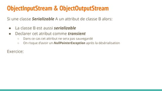 ObjectInputStream & ObjectOutputStream
Si une classe Serializable A un attribut de classe B alors:
● La classe B est aussi serializable
● Declarer cet atribut comme transient
○ Dans ce cas cet attribut ne sera pas sauvegardé
○ On risque d’avoir un NullPointerException après la désérialisation
Exercice:
 