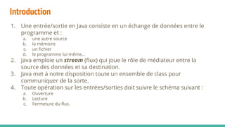 Introduction
1. Une entrée/sortie en Java consiste en un échange de données entre le
programme et :
a. une autre source
b. la mémoire
c. un fichier
d. le programme lui-même…
2. Java emploie un stream (flux) qui joue le rôle de médiateur entre la
source des données et sa destination.
3. Java met à notre disposition toute un ensemble de class pour
communiquer de la sorte.
4. Toute opération sur les entrées/sorties doit suivre le schéma suivant :
a. Ouverture
b. Lecture
c. Fermeture du flux.
 