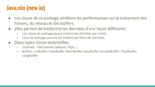 Java.nio (new io)
● Les classe de ce package améliore les performances sur le traitement des
fichiers, du réseau et des buffers.
● elles permet de lire(écrire) les données d'une façon différente:
○ Les classe de package java.io traitent les données par octets.
○ Ceux de package java.nio les traitent par blocs de données.
● Deux types classe essentielles:
○ channels : FileChannel; Selector; Pipe ...
○ Buffers : IntBuffer; CharBuffer; ShortBuffer; ByteBuffer; DoubleBuffer; FloatBuffer;
LongBuffer
 